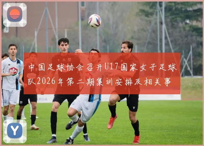 中国足球协会召开U17国家女子足球队2026年第二期集训安排及相关事项通知