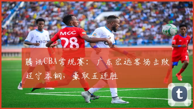 腾讯CBA常规赛：广东宏远客场击败辽宁本钢，豪取五连胜