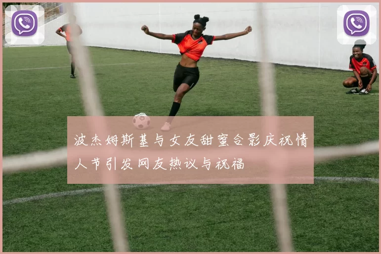波杰姆斯基与女友甜蜜合影庆祝情人节引发网友热议与祝福