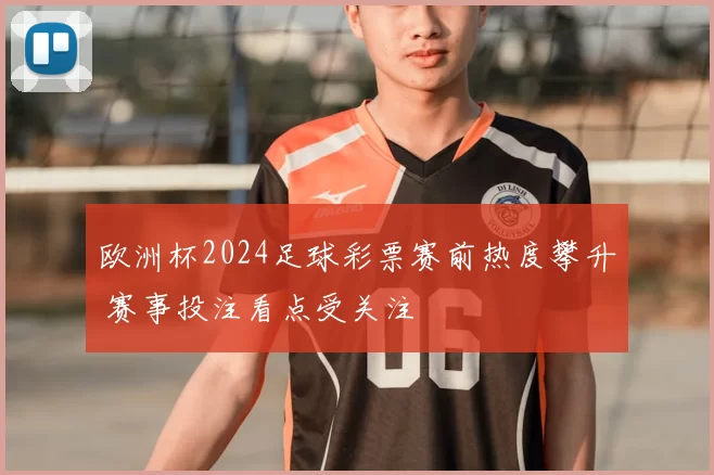 欧洲杯2024足球彩票赛前热度攀升 赛事投注看点受关注