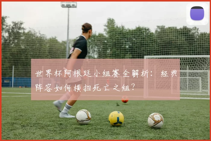 世界杯阿根廷小组赛全解析：经典阵容如何横扫死亡之组？