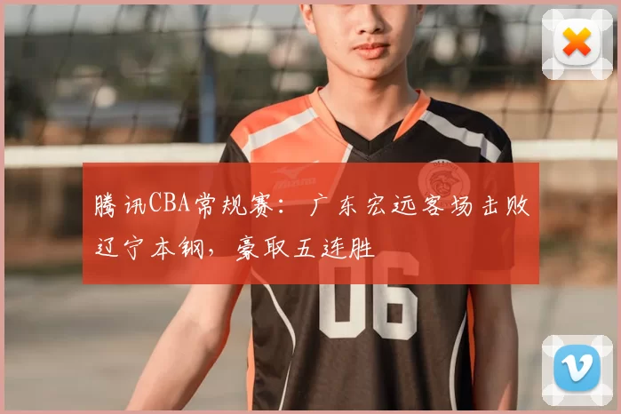 腾讯CBA常规赛：广东宏远客场击败辽宁本钢，豪取五连胜