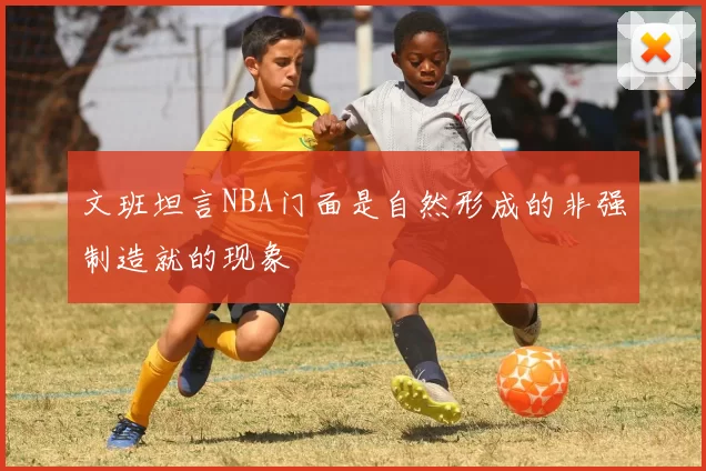 文班坦言NBA门面是自然形成的非强制造就的现象