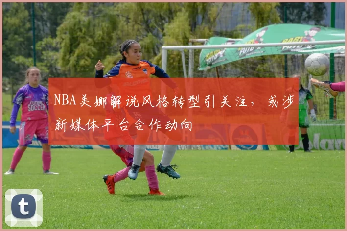 NBA美娜解说风格转型引关注，或涉新媒体平台合作动向