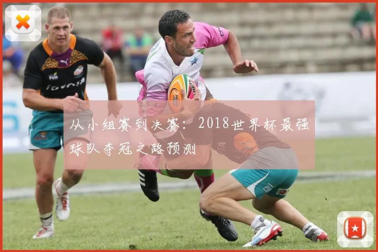 从小组赛到决赛：2018世界杯最强球队夺冠之路预测