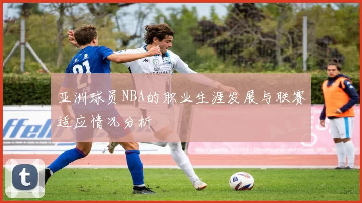 亚洲球员NBA的职业生涯发展与联赛适应情况分析