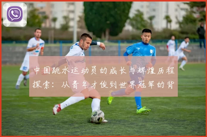 中国跳水运动员的成长与辉煌历程探索:从青年才俊到世界冠军的背后故事
