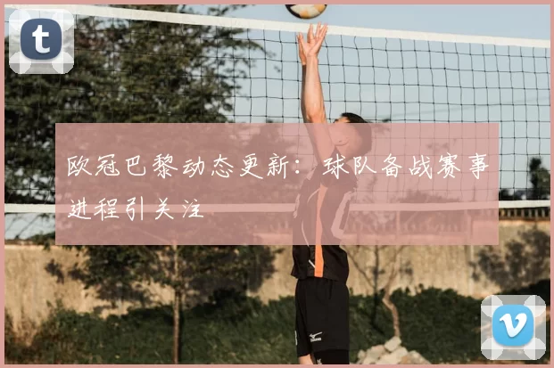 欧冠巴黎动态更新：球队备战赛事进程引关注