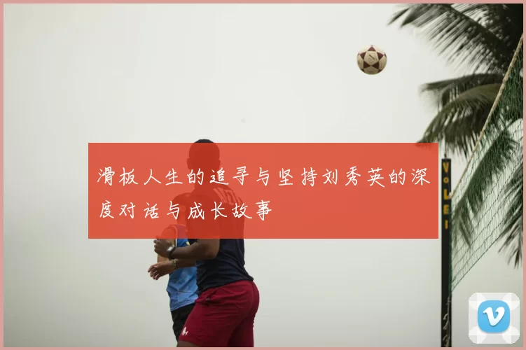 滑板人生的追寻与坚持刘秀英的深度对话与成长故事