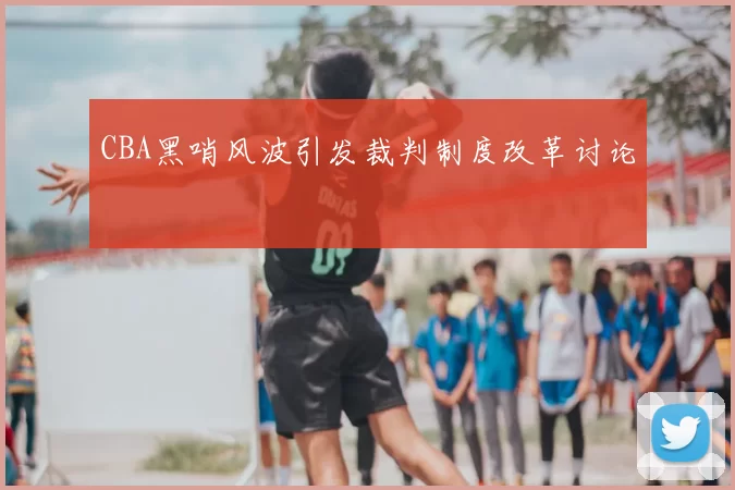 CBA黑哨风波引发裁判制度改革讨论