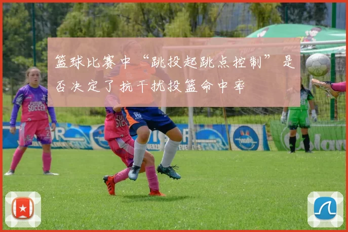 篮球比赛中“跳投起跳点控制”是否决定了抗干扰投篮命中率