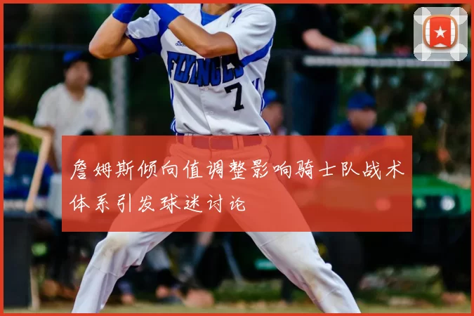 詹姆斯倾向值调整影响骑士队战术体系引发球迷讨论
