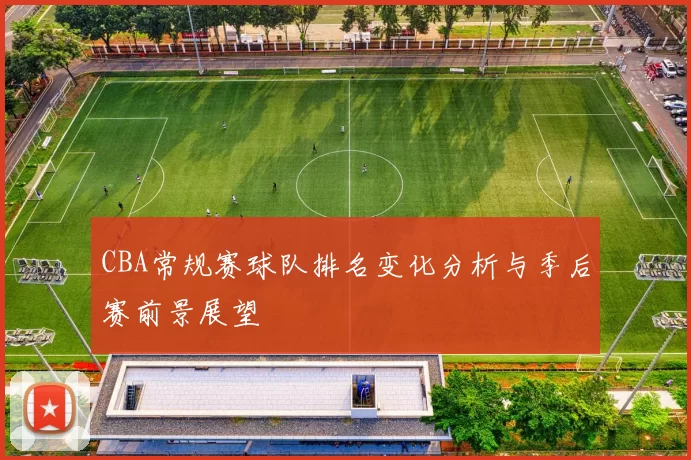 CBA常规赛球队排名变化分析与季后赛前景展望