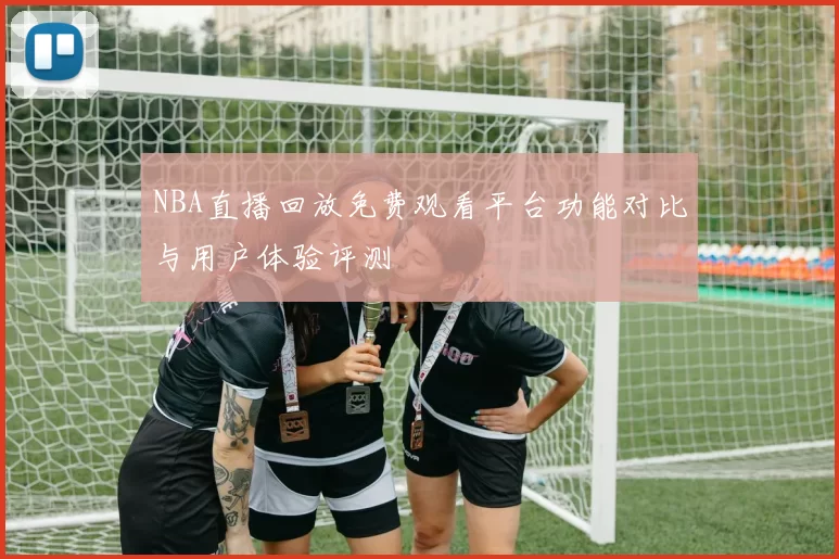 NBA直播回放免费观看平台功能对比与用户体验评测