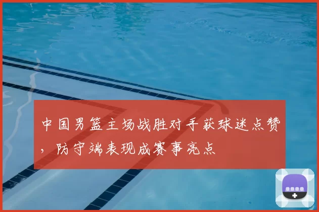 中国男篮主场战胜对手获球迷点赞，防守端表现成赛事亮点