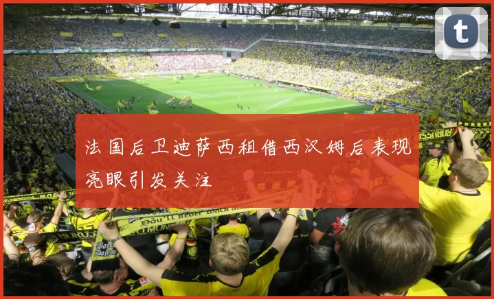 法国后卫迪萨西租借西汉姆后表现亮眼引发关注