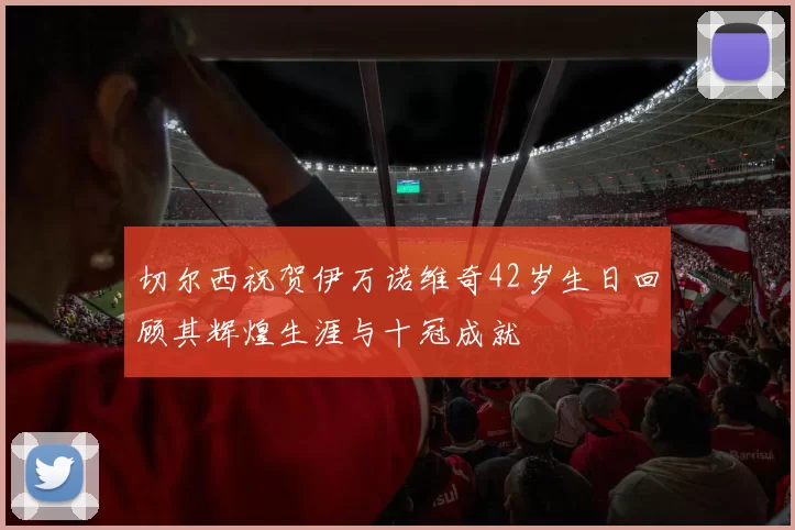 切尔西祝贺伊万诺维奇42岁生日回顾其辉煌生涯与十冠成就