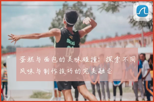 蛋糕与面包的美味碰撞:探索不同风味与制作技巧的完美融合