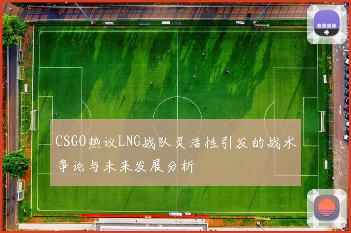 CSGO热议LNG战队灵活性引发的战术争论与未来发展分析