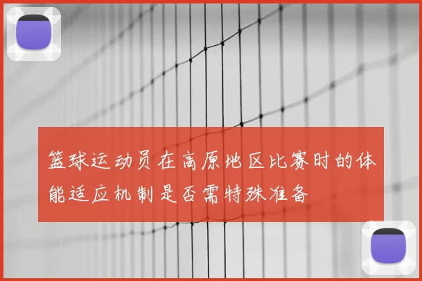 篮球运动员在高原地区比赛时的体能适应机制是否需特殊准备