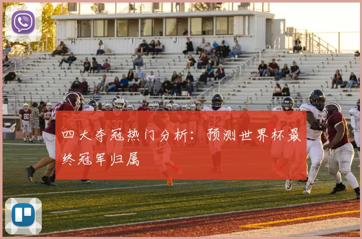 四大夺冠热门分析：预测世界杯最终冠军归属