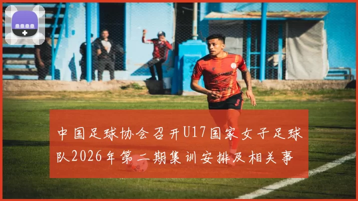 中国足球协会召开U17国家女子足球队2026年第二期集训安排及相关事项通知