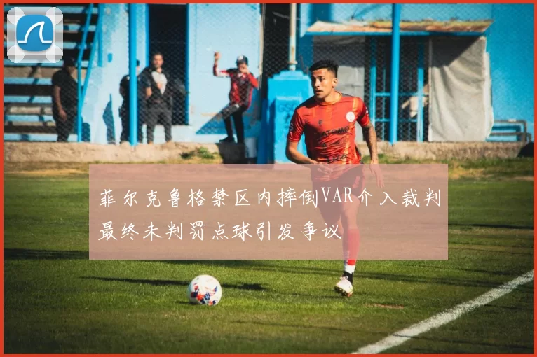 菲尔克鲁格禁区内摔倒VAR介入裁判最终未判罚点球引发争议