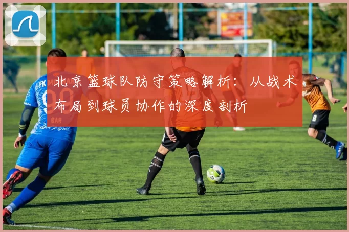 北京篮球队防守策略解析：从战术布局到球员协作的深度剖析