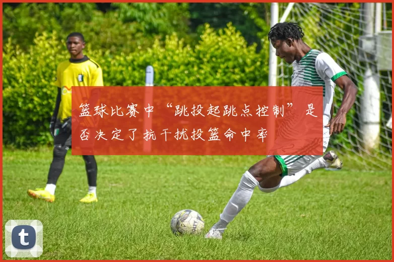 篮球比赛中“跳投起跳点控制”是否决定了抗干扰投篮命中率