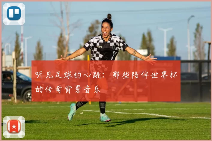 听见足球的心跳：那些陪伴世界杯的传奇背景音乐