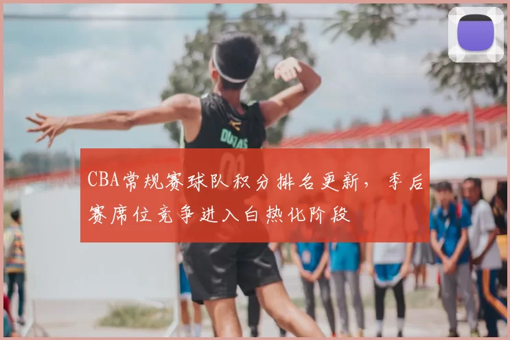 CBA常规赛球队积分排名更新，季后赛席位竞争进入白热化阶段