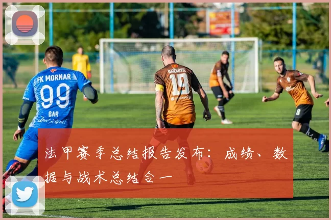 法甲赛季总结报告发布：成绩、数据与战术总结合一