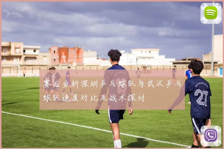赛后分析深圳乒乓球队与武汉乒乓球队速度对比及战术探讨