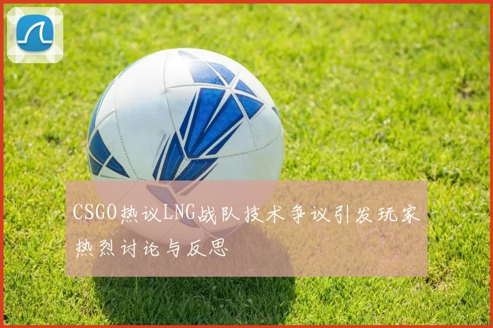 CSGO热议LNG战队技术争议引发玩家热烈讨论与反思