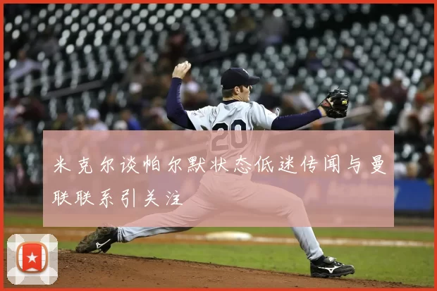 米克尔谈帕尔默状态低迷传闻与曼联联系引关注