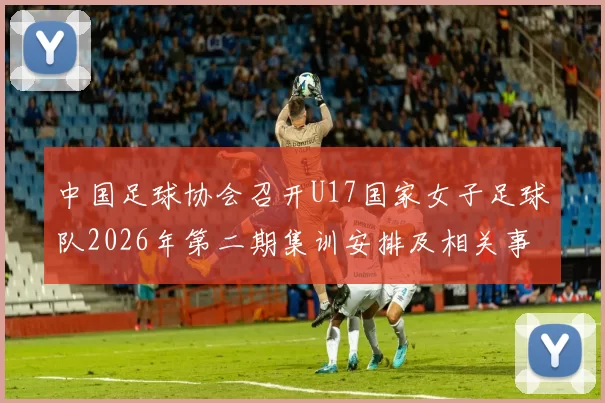 中国足球协会召开U17国家女子足球队2026年第二期集训安排及相关事项通知