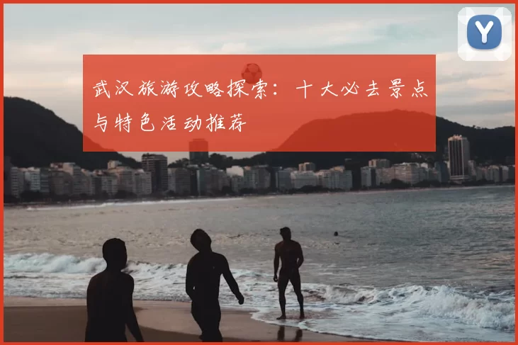 武汉旅游攻略探索：十大必去景点与特色活动推荐
