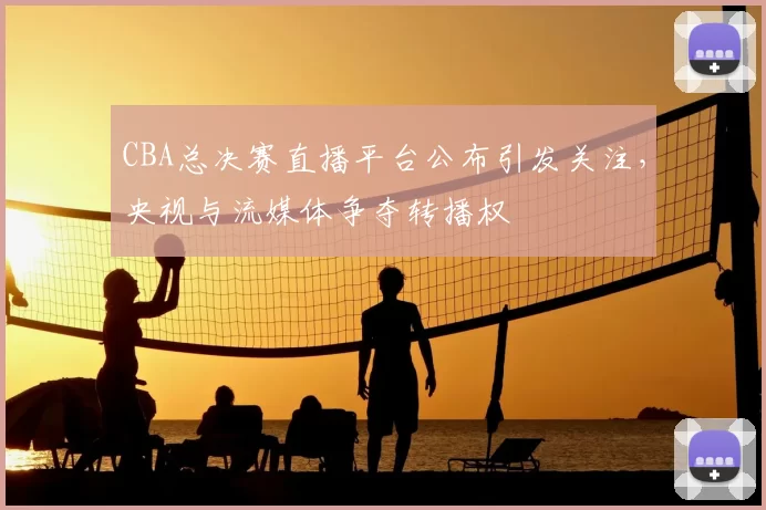 CBA总决赛直播平台公布引发关注,央视与流媒体争夺转播权