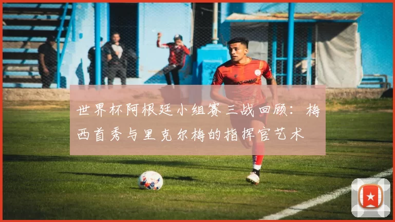 世界杯阿根廷小组赛三战回顾：梅西首秀与里克尔梅的指挥官艺术
