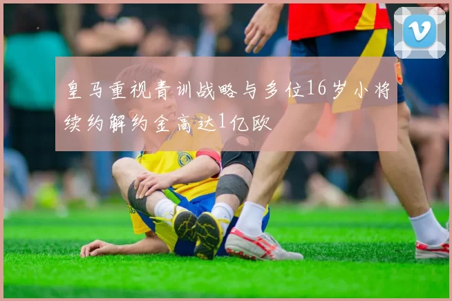 皇马重视青训战略与多位16岁小将续约解约金高达1亿欧