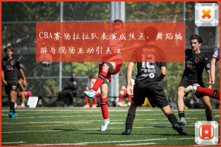 CBA赛场拉拉队表演成焦点，舞蹈编排与现场互动引关注