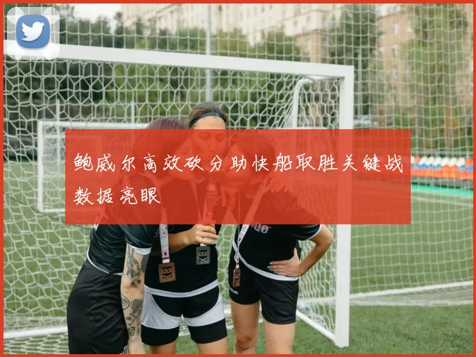 鲍威尔高效砍分助快船取胜关键战数据亮眼
