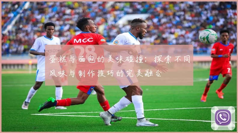 蛋糕与面包的美味碰撞:探索不同风味与制作技巧的完美融合