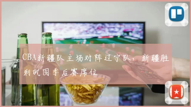 CBA新疆队主场对阵辽宁队，新疆胜利巩固季后赛席位