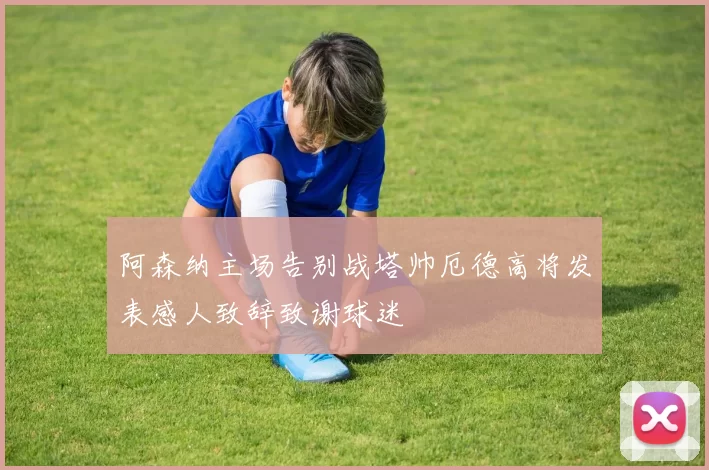阿森纳主场告别战塔帅厄德高将发表感人致辞致谢球迷