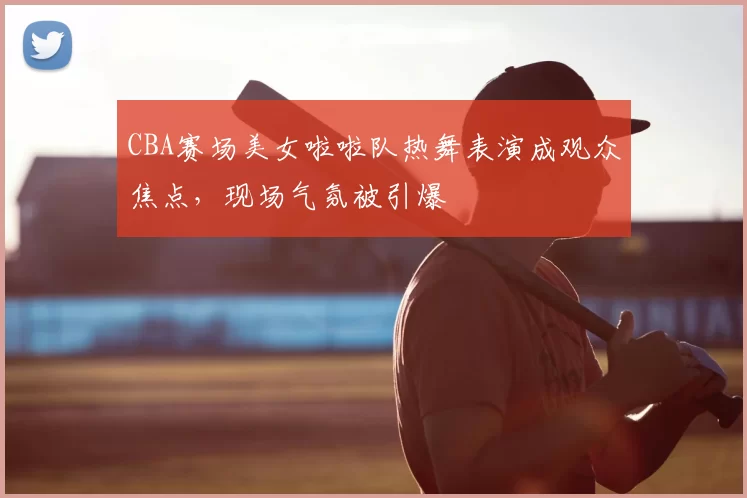 CBA赛场美女啦啦队热舞表演成观众焦点，现场气氛被引爆