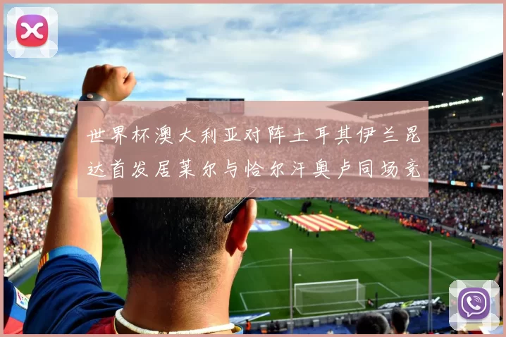 世界杯澳大利亚对阵土耳其伊兰昆达首发居莱尔与恰尔汗奥卢同场竞技