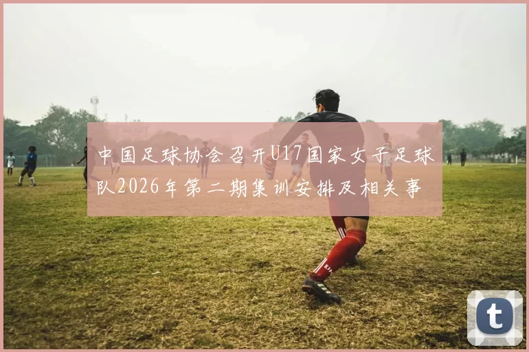 中国足球协会召开U17国家女子足球队2026年第二期集训安排及相关事项通知
