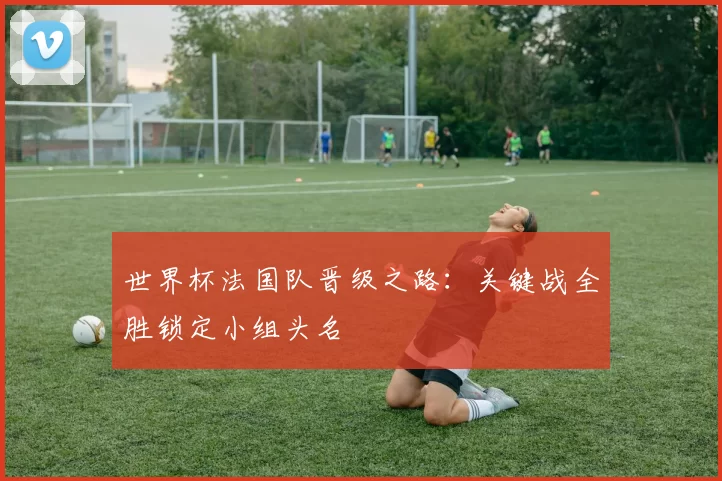 世界杯法国队晋级之路：关键战全胜锁定小组头名