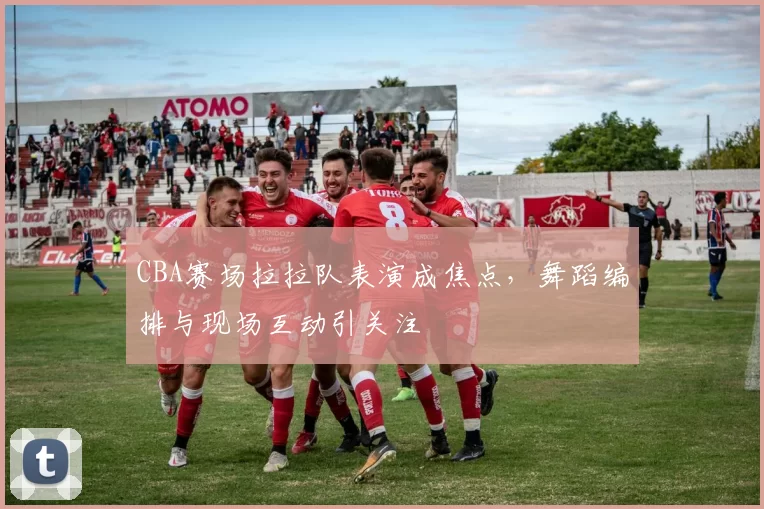 CBA赛场拉拉队表演成焦点,舞蹈编排与现场互动引关注